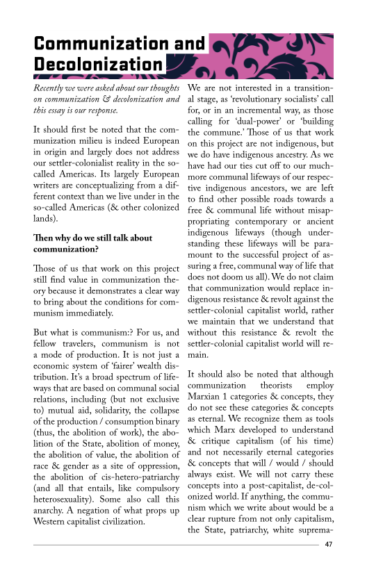 Communization and
Decolonization

Recently we were asked about our thoughis
on communization & decolonization and
this essay i our response

Tt should first be noted that the com-
munization milieu is indeed European
in origin and largely does not address
‘our settler-colonialist reality in the so-
called Americas. Its largely European
writers are conceptualizing from a dif-
ferent context than we live under in the
so-called Americas (8 other colonized
lands).

‘Then why do we still talk about
‘communization?

Those of us that work on this project
still find value in communization the-
ory because it demonstrates a clear way
to bring about the conditions for com=
rmunism immediately

But what is communism:? For us, and
fellow travelers, communism isnot
a mode of production. It is not just a
‘economic system of ‘fairer’ wealth dis
tribution. Its a broad spectrum of life~
‘ways that are based on communal social
relations, including (but not exclusive
to) mutual aid, solidarity, the collapse
of the production / consumption binary
(thus, the abolition of work), the abo~
lition of the State, abolition of money,
the abolition of value, the abolition of
race & gender as a site of oppression,
the abolition of cis-hetero-patriarchy
(and all that entails, like compulsory
heterosexuality). Some also call. this
anarchy. A negation of what props up
‘Western capitalist civilization.

We are not interested in a transition-
al stage, as ‘revolutionary socialist’ call
for, or in an incremental way, as those
calling for ‘dual-power’ or ‘building
the commune.’ Those of us that work
(on this project are not indigenous, but
rwe do have indigenous ancestry. As we
have had our ties cut off to our much~
more communal lifeways of our respec~
tive indigenous ancestors, we are left
to find other possible roads towards a
free & communal life without misap-
propriating contemporary or ancient
indigenous lifeways (though under-
standing these lifeways will be para-
mount to the successful project of as-
suring a free, communal way of life that
does not doom ws all). We do not claim
that communization would replace in~
digenous resistance & revolt against the
settler-colonial capitalist world, rather
we maintain that we understand that
without this resistance 8 revolt the
settler-colonial capitalist world will re-

    
 

Tt should also be noted that although
communization theorists employ
‘Marxian 1 categories & concepts, they
do not sce these categories & concepts
as eternal, We recognize them as tools
which Marx developed to understand
& critique capitalism (of his time)
and not necessarily eternal categories
‘& concepts that will / would / should
always exist. We will not carry these
concepts into a post-capitalist, de-col-
onized world, If anything, the commu-
nism which we write about would be a
clear rupture from not only capitalism,
the State, patriarchy, white suprema~

a
